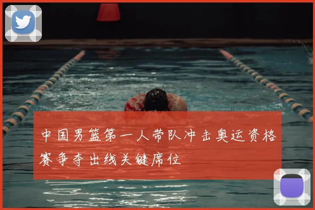 中国男篮第一人带队冲击奥运资格赛争夺出线关键席位