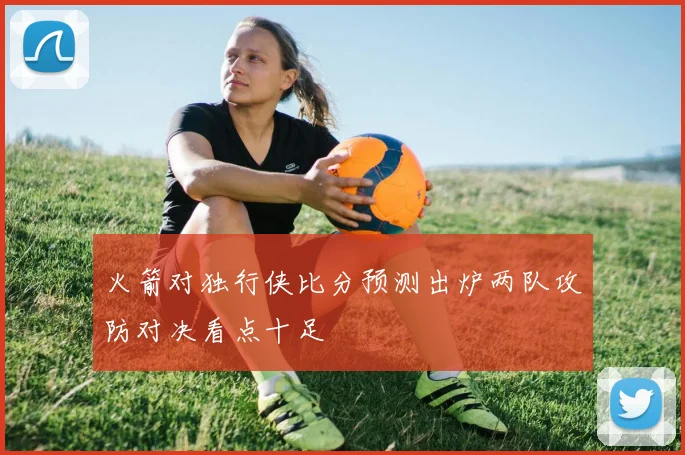 火箭对独行侠比分预测出炉两队攻防对决看点十足