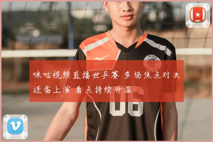 咪咕视频直播世乒赛 多场焦点对决连番上演 看点持续升温