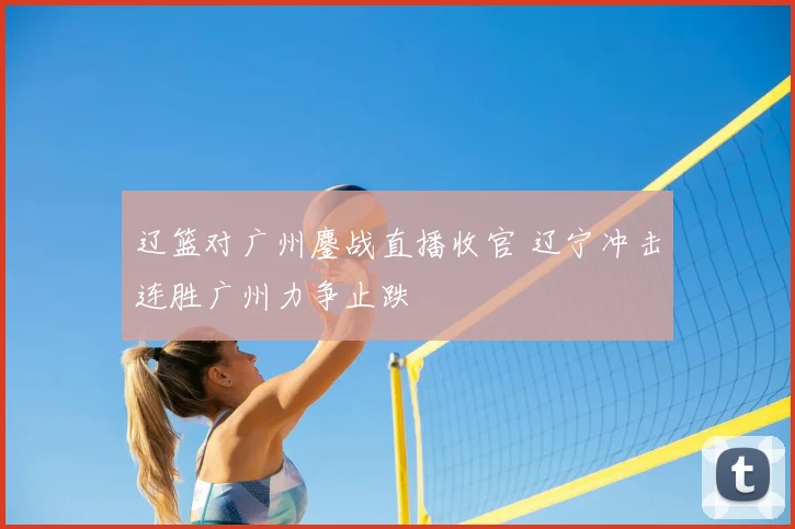 辽篮对广州鏖战直播收官 辽宁冲击连胜广州力争止跌