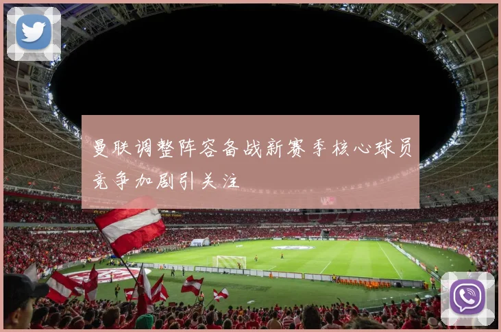 曼联调整阵容备战新赛季核心球员竞争加剧引关注