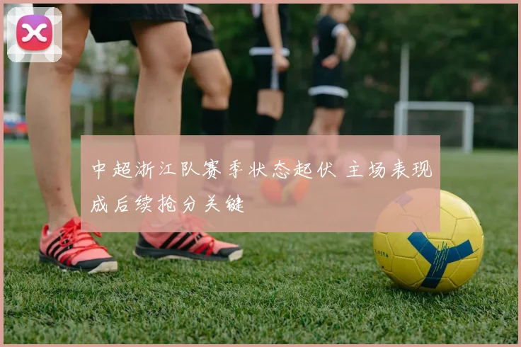 中超浙江队赛季状态起伏 主场表现成后续抢分关键