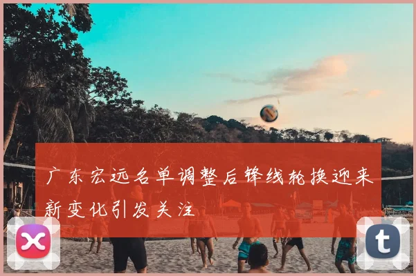 广东宏远名单调整后锋线轮换迎来新变化引发关注