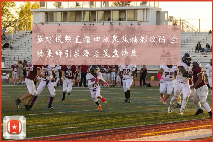 篮球视频直播回放聚焦精彩攻防 全场集锦引发赛后复盘热度