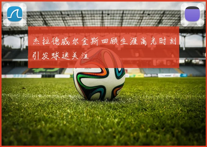 杰拉德威尔金斯回顾生涯高光时刻引发球迷关注