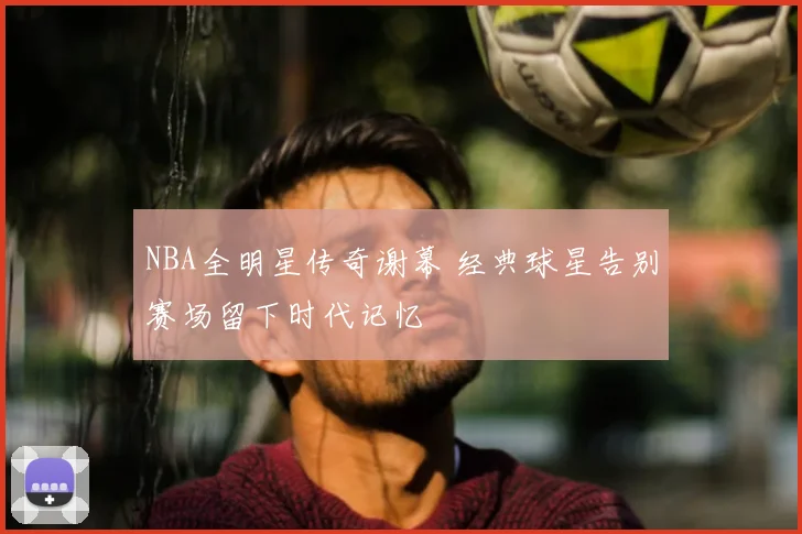 NBA全明星传奇谢幕 经典球星告别赛场留下时代记忆