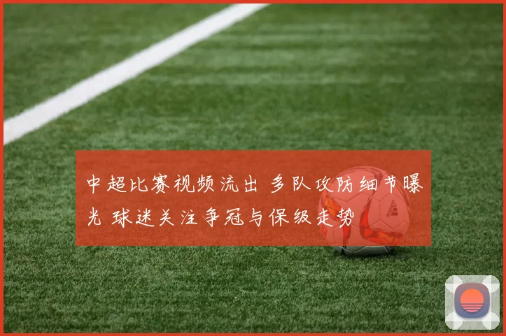 中超比赛视频流出 多队攻防细节曝光 球迷关注争冠与保级走势