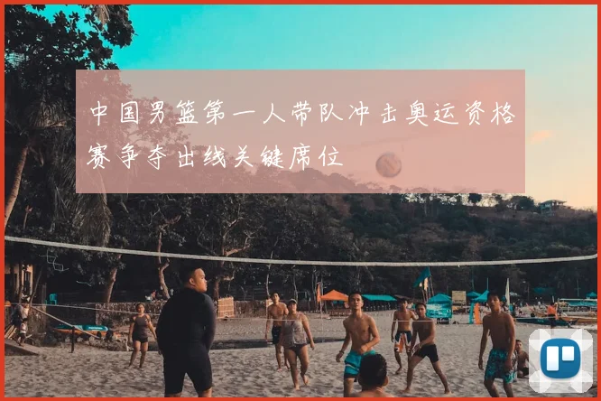 中国男篮第一人带队冲击奥运资格赛争夺出线关键席位