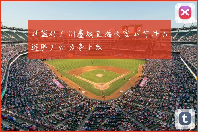 辽篮对广州鏖战直播收官 辽宁冲击连胜广州力争止跌