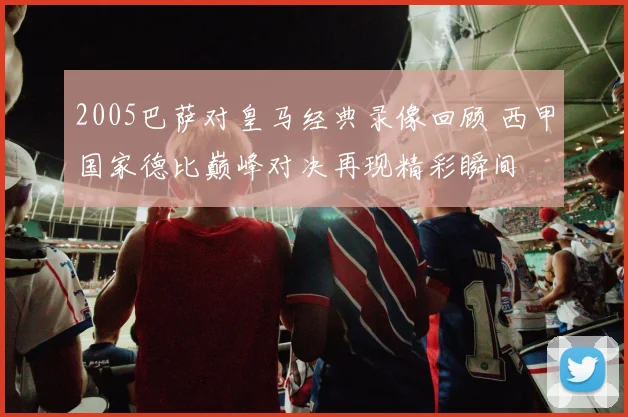 2005巴萨对皇马经典录像回顾 西甲国家德比巅峰对决再现精彩瞬间