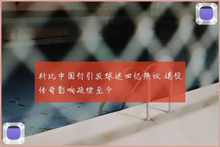 科比中国行引发球迷回忆热议 退役传奇影响延续至今