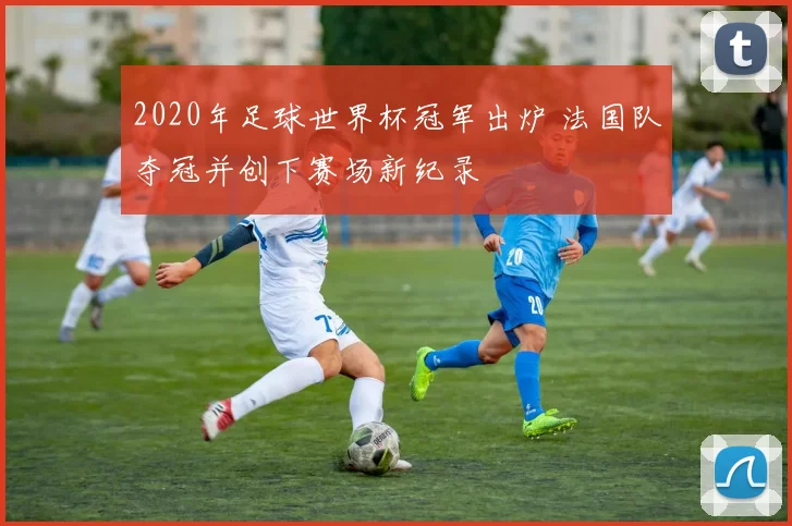 2020年足球世界杯冠军出炉 法国队夺冠并创下赛场新纪录