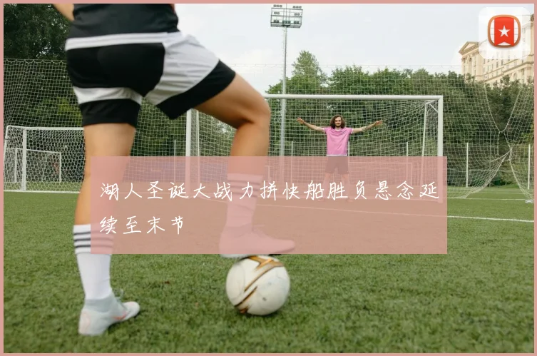 湖人圣诞大战力拼快船胜负悬念延续至末节