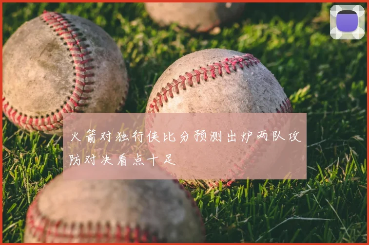 火箭对独行侠比分预测出炉两队攻防对决看点十足
