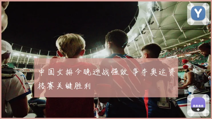 中国女排今晚迎战强敌 争夺奥运资格赛关键胜利