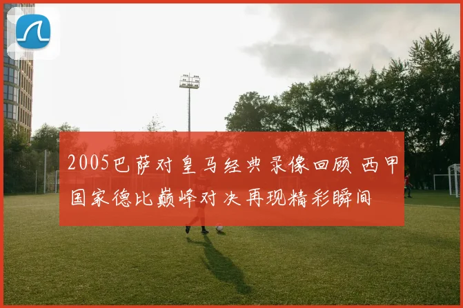 2005巴萨对皇马经典录像回顾 西甲国家德比巅峰对决再现精彩瞬间