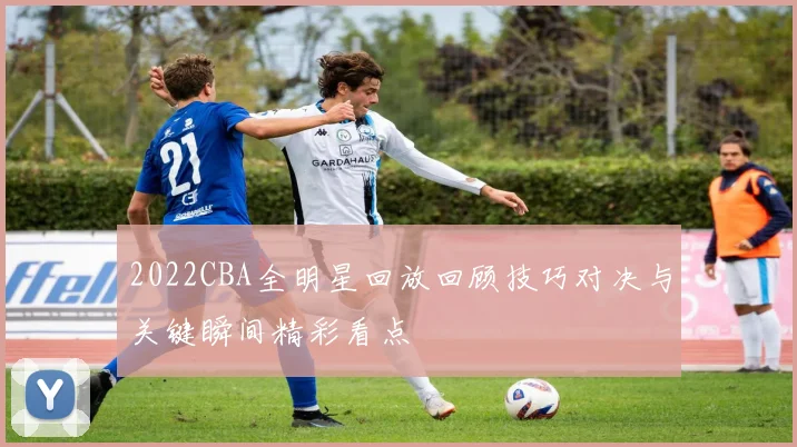 2022CBA全明星回放回顾技巧对决与关键瞬间精彩看点