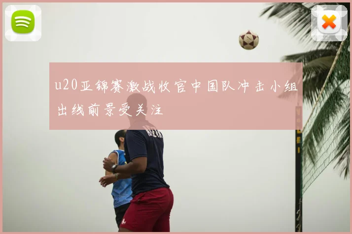 u20亚锦赛激战收官中国队冲击小组出线前景受关注