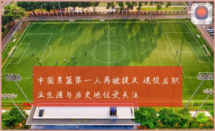 中国男篮第一人再被提及 退役后职业生涯与历史地位受关注