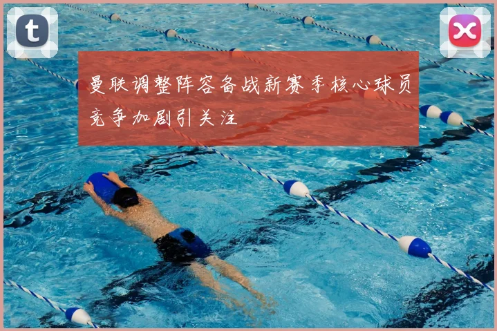 曼联调整阵容备战新赛季核心球员竞争加剧引关注