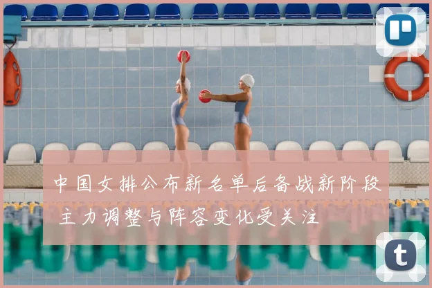 中国女排公布新名单后备战新阶段 主力调整与阵容变化受关注