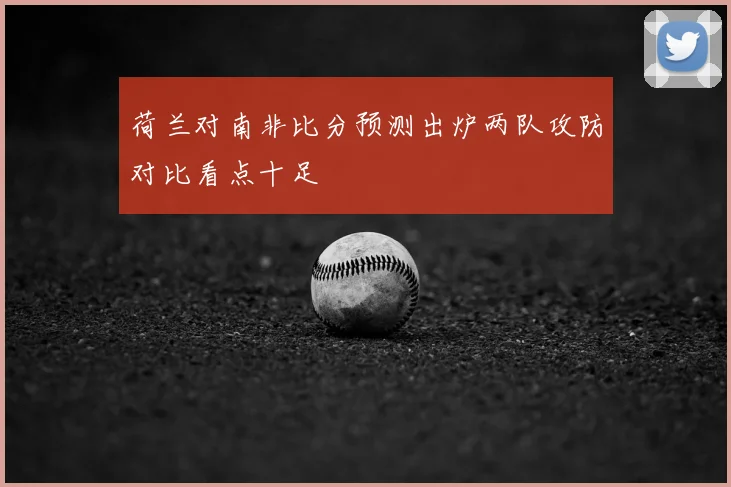 荷兰对南非比分预测出炉两队攻防对比看点十足