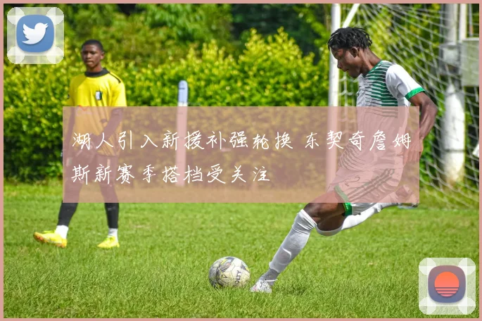湖人引入新援补强轮换 东契奇詹姆斯新赛季搭档受关注